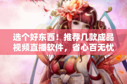 選個好東西！推薦幾款成品視頻直播軟件，省心百無憂！