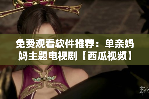 免費(fèi)觀看軟件推薦：單親媽媽主題電視劇【西瓜視頻】