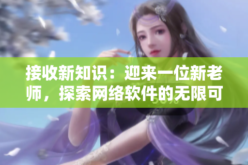 接收新知識：迎來一位新老師，探索網(wǎng)絡(luò)軟件的無限可能