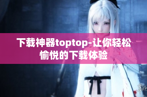 下載神器toptop-讓你輕松愉悅的下載體驗(yàn)