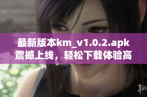 最新版本km_v1.0.2.apk震撼上線，輕松下載體驗(yàn)高效網(wǎng)絡(luò)軟件
