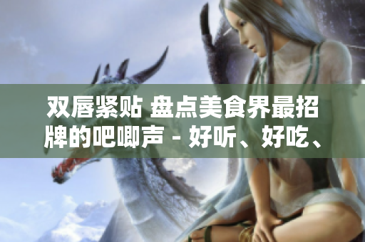 雙唇緊貼 盤點美食界最招牌的吧唧聲 - 好聽、好吃、好玩！