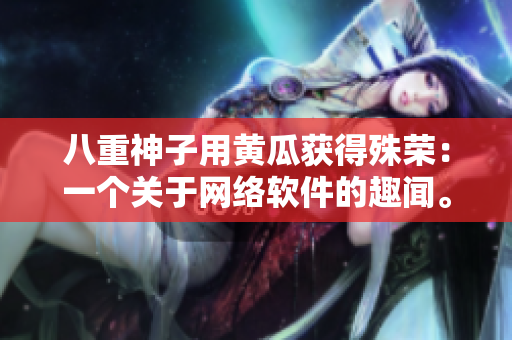 八重神子用黃瓜獲得殊榮：一個(gè)關(guān)于網(wǎng)絡(luò)軟件的趣聞。