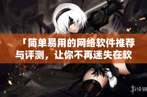 「簡單易用的網(wǎng)絡(luò)軟件推薦與評測，讓你不再迷失在軟件海洋中！」