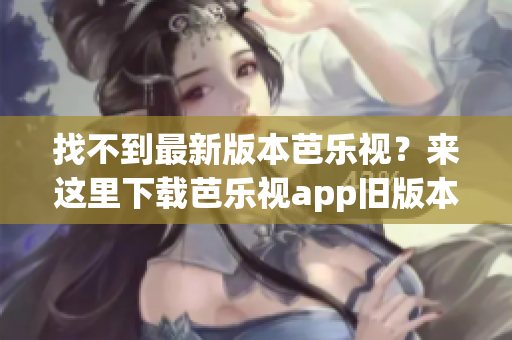 找不到最新版本芭樂視？來這里下載芭樂視app舊版本大全！