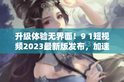 升級(jí)體驗(yàn)無界面！9 1短視頻2023最新版發(fā)布，加速網(wǎng)絡(luò)流暢體驗(yàn)