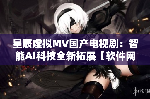 星辰虛擬MV國(guó)產(chǎn)電視?。褐悄蹵I科技全新拓展【軟件網(wǎng)絡(luò)】