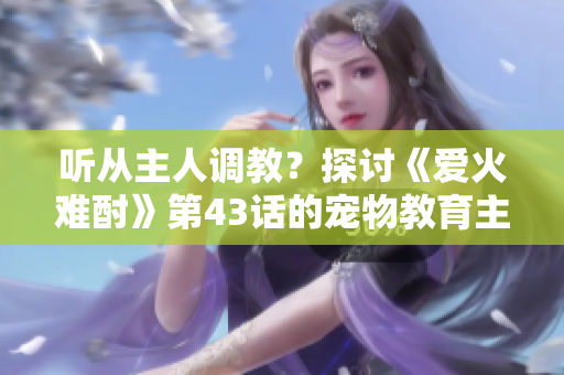 聽從主人調(diào)教？探討《愛火難酎》第43話的寵物教育主題