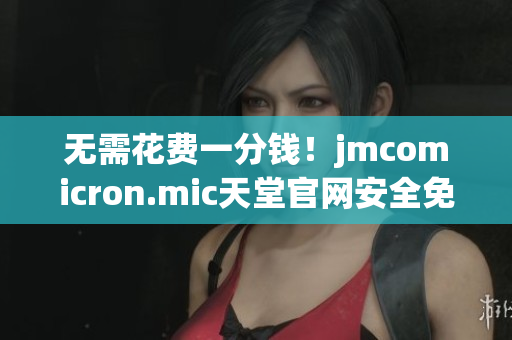 無(wú)需花費(fèi)一分錢(qián)！jmcomicron.mic天堂官網(wǎng)安全免費(fèi)下載網(wǎng)絡(luò)軟件