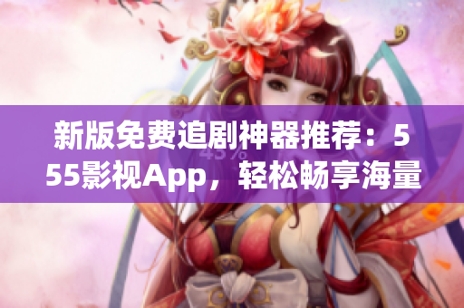新版免費追劇神器推薦：555影視App，輕松暢享海量影視??！