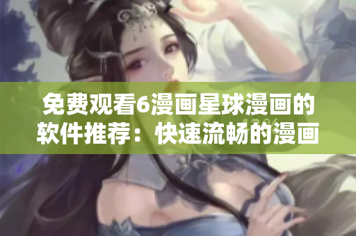 免費觀看6漫畫星球漫畫的軟件推薦：快速流暢的漫畫閱讀利器！