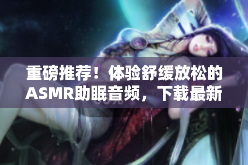 重磅推薦！體驗(yàn)舒緩放松的ASMR助眠音頻，下載最新軟件即刻享受質(zhì)感睡眠
