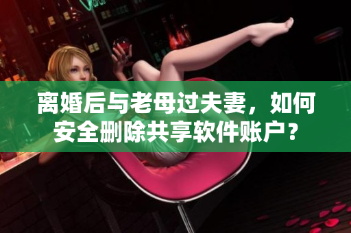 離婚后與老母過夫妻，如何安全刪除共享軟件賬戶？