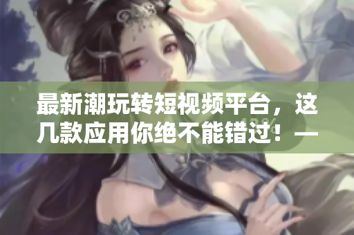 最新潮玩轉(zhuǎn)短視頻平臺，這幾款應(yīng)用你絕不能錯過！——軟件推薦