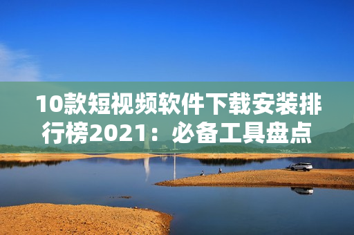 10款短視頻軟件下載安裝排行榜2021：必備工具盤點