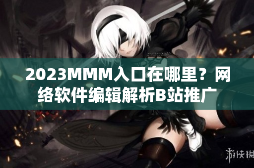 2023MMM入口在哪里？網絡軟件編輯解析B站推廣