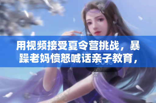 用視頻接受夏令營挑戰(zhàn)，暴躁老媽憤怒喊話親子教育，引發(fā)討論！