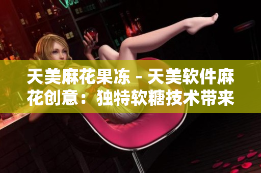天美麻花果凍 - 天美軟件麻花創(chuàng)意：獨(dú)特軟糖技術(shù)帶來創(chuàng)新軟件