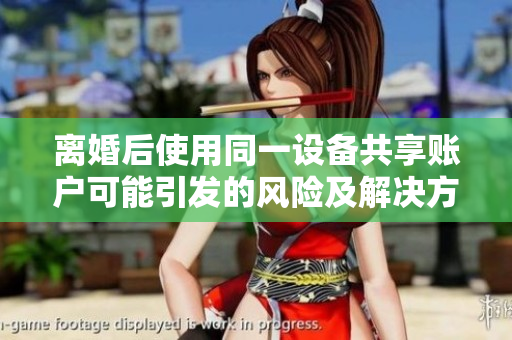 離婚后使用同一設(shè)備共享賬戶可能引發(fā)的風(fēng)險(xiǎn)及解決方案