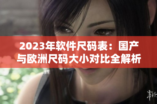 2023年軟件尺碼表：國(guó)產(chǎn)與歐洲尺碼大小對(duì)比全解析