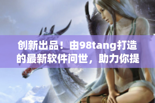 創(chuàng)新出品！由98tang打造的最新軟件問世，助力你提升工作效率