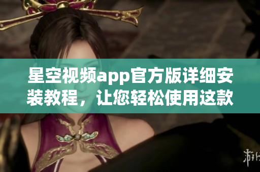 星空視頻app官方版詳細安裝教程，讓您輕松使用這款網(wǎng)絡(luò)軟件