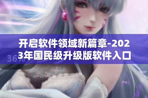開啟軟件領(lǐng)域新篇章-2023年國民級升級版軟件入口發(fā)布
