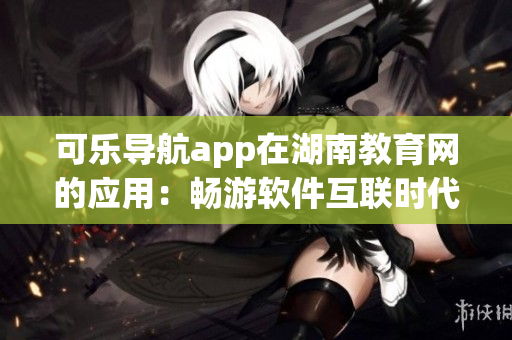 可樂導(dǎo)航app在湖南教育網(wǎng)的應(yīng)用：暢游軟件互聯(lián)時(shí)代