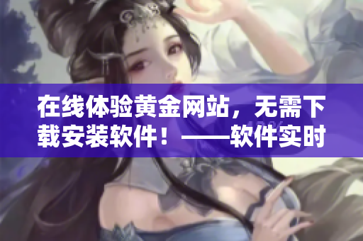 在線體驗(yàn)黃金網(wǎng)站，無需下載安裝軟件！——軟件實(shí)時(shí)互動(dòng)體驗(yàn)