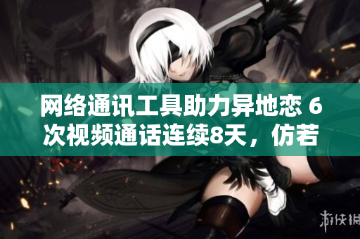 網(wǎng)絡(luò)通訊工具助力異地戀 6次視頻通話連續(xù)8天，仿若身臨其境