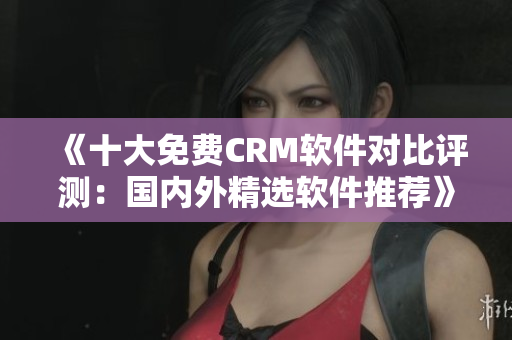 《十大免費(fèi)CRM軟件對(duì)比評(píng)測：國內(nèi)外精選軟件推薦》