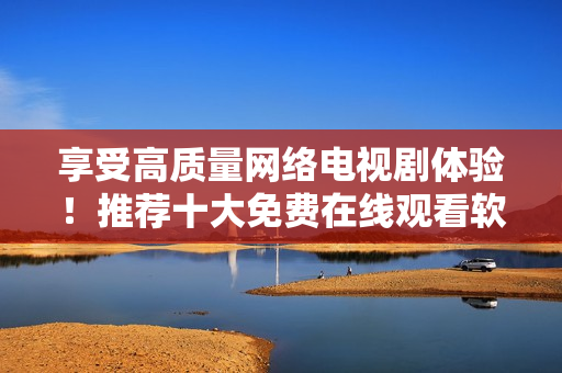 享受高質(zhì)量網(wǎng)絡(luò)電視劇體驗！推薦十大免費在線觀看軟件