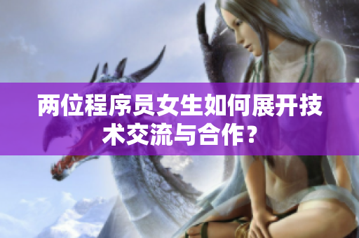 兩位程序員女生如何展開技術(shù)交流與合作？