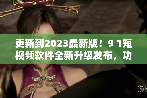 更新到2023最新版！9 1短視頻軟件全新升級發(fā)布，功能更強(qiáng)大！