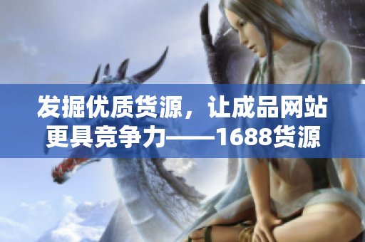 發(fā)掘優(yōu)質(zhì)貨源，讓成品網(wǎng)站更具競爭力——1688貨源探秘