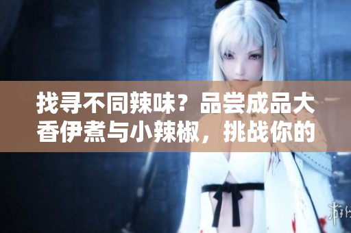 找尋不同辣味？品嘗成品大香伊煮與小辣椒，挑戰(zhàn)你的味蕾！
