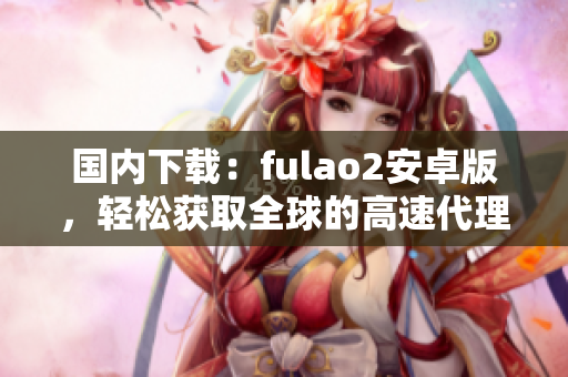 國內(nèi)下載：fulao2安卓版，輕松獲取全球的高速代理池