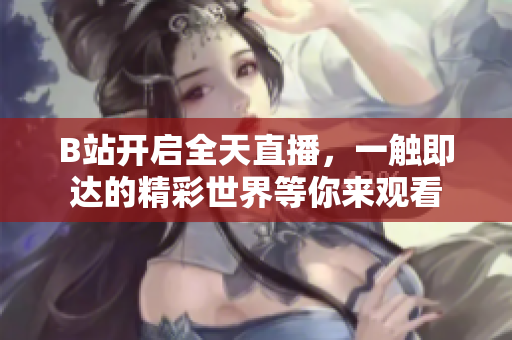 B站開(kāi)啟全天直播，一觸即達(dá)的精彩世界等你來(lái)觀看