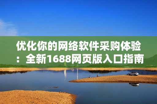 優(yōu)化你的網(wǎng)絡(luò)軟件采購(gòu)體驗(yàn)：全新1688網(wǎng)頁(yè)版入口指南