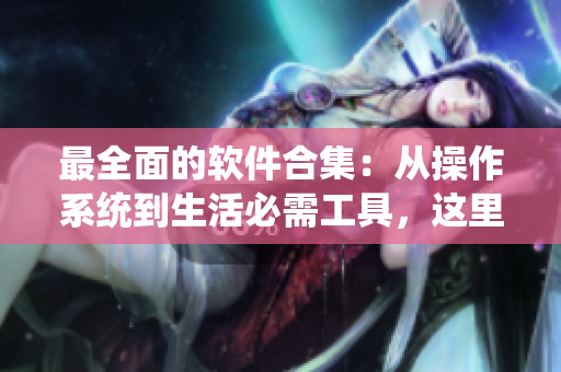 最全面的軟件合集：從操作系統(tǒng)到生活必需工具，這里通通都有！