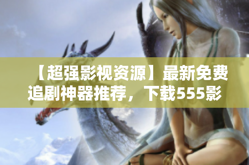 【超強(qiáng)影視資源】最新免費(fèi)追劇神器推薦，下載555影視APP，暢享高清盛宴！
