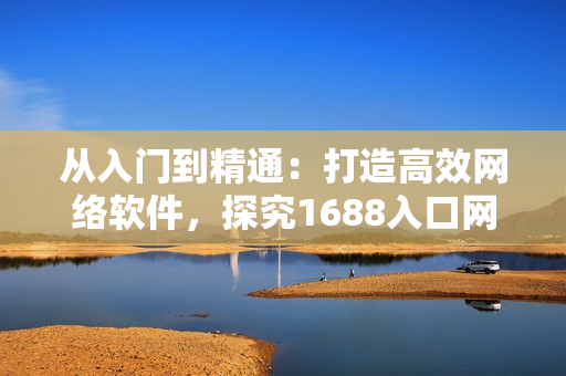從入門到精通：打造高效網(wǎng)絡(luò)軟件，探究1688入口網(wǎng)頁版的完美應(yīng)用