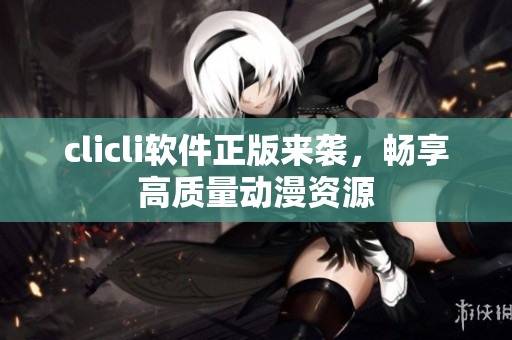 clicli軟件正版來襲，暢享高質(zhì)量動漫資源