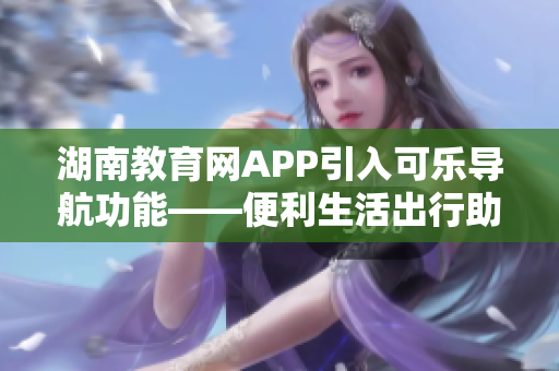 湖南教育網(wǎng)APP引入可樂導航功能——便利生活出行助手