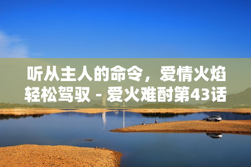聽從主人的命令，愛情火焰輕松駕馭 - 愛火難酎第43話