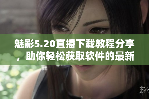 魅影5.20直播下載教程分享，助你輕松獲取軟件的最新版本