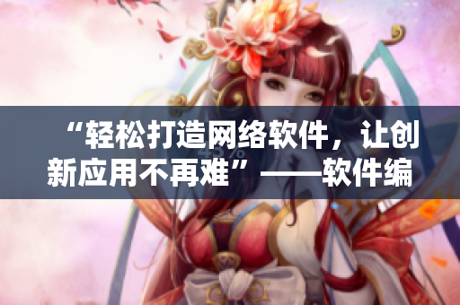 “輕松打造網(wǎng)絡(luò)軟件，讓創(chuàng)新應(yīng)用不再難”——軟件編輯分享創(chuàng)新開發(fā)技巧