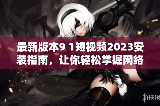 最新版本9 1短視頻2023安裝指南，讓你輕松掌握網(wǎng)絡(luò)軟件技巧