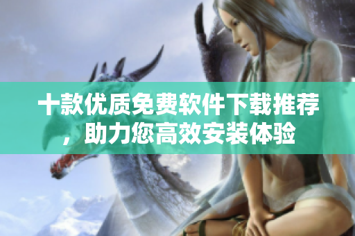 十款優(yōu)質(zhì)免費軟件下載推薦，助力您高效安裝體驗