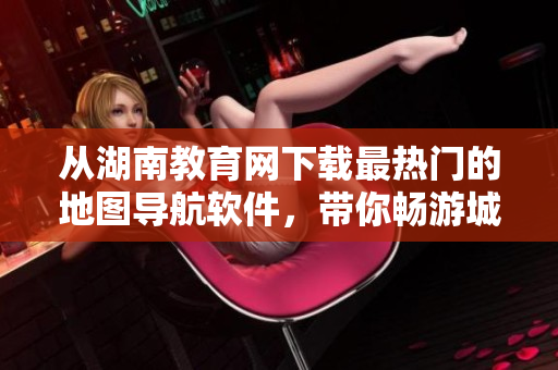 從湖南教育網(wǎng)下載最熱門的地圖導(dǎo)航軟件，帶你暢游城市！